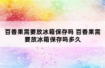 百香果需要放冰箱保存吗 百香果需要放冰箱保存吗多久